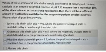 Which of these amino acid side chains would be effective at carrying out covalent
catalysis in an enzyme-catalyzed reaction at pH 7.4? Assume that if more than 10%
of the side chain can act as a strong nucleophile, then there will be a sufficient
amount of nucleophile available for the enzyme to perform covalent catalysis.
Please select all possible answers.
Lysine side chain with pKa = 9.0, where the positively charged state is
destabilized by a nearby arginine side chain
Glutamate side chain with pKa = 6.5, where the negatively charged state is
destabilized due to the presence of a nearby Asp de chain
Histidine side chain with pKa = 5.5, where the positively charged state is
stabilized due to the presence of a nearby Asp side chain
Alanine side chain