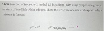 14-36 Reaction of isoprene (2-methyl-1,3-butadiene) with ethyl propenoate gives a
mixture of two Diels-Alder adducts. Show the structure of each, and explain why a
mixture is formed.
CO2CH2CH3
->>