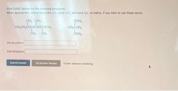 Give IUPAC names for the following structures.
When appropriate, abbreviate ortho (o), meta (m), and para (p), no italics, if you elect to use these terms.
CH₂CH₂CHCHCHSCHCH₂
I T
CH₁ CH₂
1st structure:
CH3 CH3
I
2nd structure:
Submit
Submit Answer
Try Another Version
OCH3
CH₂CCH₂
OCH3
10 item attempts remaining