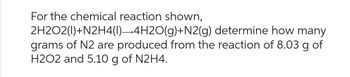 For the chemical reaction shown,
2H2O2(1)+N2H4(1)→4H2O(g)+N2(g)
determine how many
grams of N2 are produced from the reaction of 8.03 g of
H2O2 and 5.10 g of N2H4.