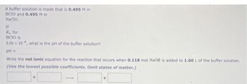 A buffer solution is made that is 0.495 M in
HCIO and 0.495 M in
NACIO.
If
K for
HCIO is
3.50 x 10, what is the pH of the buffer solution?
pH =
Write the net ionic equation for the reaction that occurs when 0.118 mol NaOH is added to 1.00 L of the buffer solution.
(Use the lowest possible coefficients. Omit states of matter.)
+
+