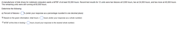 A manufacturer of disk drives for notebook computers wants a MTBF of at least 50,000 hours. Recent test results for 12 units were two failures at 8,000 hours, two at 24,000 hours, and two more at 40,000 hours.
The remaining units were still running at 60,000 hours.
Determine the following:
a) Percent of failures =% (enter your response as a percentage rounded to one decimal place).
b) Based on the given information, total hours = hours (enter your response as a whole number).
c) MTBF at this time in testing = hours (round your response to the nearest whole number).