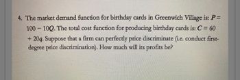 4. The market demand function for birthday cards in Greenwich Village is: P =
100-100. The total cost function for producing birthday cards is: C = 60
+20q. Suppose that a firm can perfectly price discriminate (i.e. conduct first-
degree price discrimination). How much will its profits be?