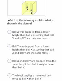 Y
Which of the following explains what is
shown in the picture?
Ball X was dropped from a lower
height than ball Y assuming that ball
X and ball Y are the same mass.
Ball Y was dropped from a lower
height than ballI X assuming that ball
X and ball Y are the same mass.
Ball X and ball Y are dropped from the
same height, but ball X weighs more
than ball Y.
The block applies a more resistant
force to ball X than Ball Y
