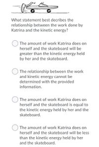 What statement best decribes the
relationship between the work done by
Katrina and the kinetic energy?
The amount of work Katrina does on
herself and the skateboard will be
greater than the kinetic energy held
by her and the skateboard.
The relationship between the work
and kinetic energy cannot be
determined with the provided
information.
The amount of work Katrina does on
herself and the skateboard is equal to
the kinetic energy held by her and the
skateboard.
The amount of work Katrina does on
herself and the skateboard will be less
than the kinetic energy held by her
and the skateboard.
