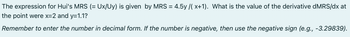 The expression for Hui's MRS (= Ux/Uy) is given by MRS= 4.5y/(x+1). What is the value of the derivative dMRS/dx at
the point were x=2 and y=1.1?
Remember to enter the number in decimal form. If the number is negative, then use the negative sign (e.g., -3.29839).