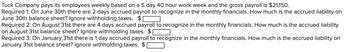 Tuck Company pays its employees weekly based on a 5 day 40 hour work week and the gross payroll is $21,150.
Required 1: On June 30th there are 2 days accrued payroll to recognize in the monthly financials. How much is the accrued liability on
June 30th balance sheet? Ignore withholding taxes. $[
Required 2: On August 31st there are 4 days accrued payroll to recognize in the monthly financials. How much is the accrued liability
on August 31st balance sheet? Ignore withholding taxes. $
Required 3: On January 31st there is 1 day accrued payroll to recognize in the monthly financials. How much is the accrued liability on
January 31st balance sheet? Ignore withholding taxes.