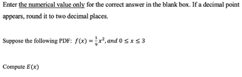 Enter the numerical value only for the correct answer in the blank box. If a decimal point
appears, round it to two decimal places.
Suppose the following PDF: f(x) = x², and 0 ≤ x ≤ 3
Compute E (x)