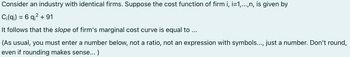 Consider an industry with identical firms. Suppose the cost function of firm i, i=1,...,n, is given by
Ci(q) = 6 q² +91
It follows that the slope of firm's marginal cost curve is equal to ...
(As usual, you must enter a number below, not a ratio, not an expression with symbols..., just a number. Don't round,
even if rounding makes sense...)