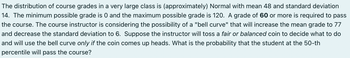 The distribution of course grades in a very large class is (approximately) Normal with mean 48 and standard deviation
14. The minimum possible grade is 0 and the maximum possible grade is 120. A grade of 60 or more is required to pass
the course. The course instructor is considering the possibility of a "bell curve" that will increase the mean grade to 77
and decrease the standard deviation to 6. Suppose the instructor will toss a fair or balanced coin to decide what to do
and will use the bell curve only if the coin comes up heads. What is the probability that the student at the 50-th
percentile will pass the course?