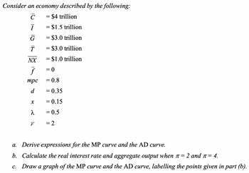 Consider an economy described by the following:
C
= $4 trillion
Ī
G
= $1.5 trillion
=
= $3.0 trillion
T
NX
= $3.0 trillion
= $1.0 trillion
F
= 0
mpc
= 0.8
d
= 0.35
x
= 0.15
λ
= 0.5
г
= 2
a.
Derive expressions for the MP curve and the AD curve.
b. Calculate the real interest rate and aggregate output when л=
2 and π= 4.
c. Draw a graph of the MP curve and the AD curve, labelling the points given in part (b).