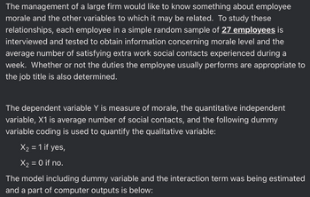 The management of a large firm would like to know something about employee
morale and the other variables to which it may be related. To study these
relationships, each employee in a simple random sample of 27 employees is
interviewed and tested to obtain information concerning morale level and the
average number of satisfying extra work social contacts experienced during a
week. Whether or not the duties the employee usually performs are appropriate to
the job title is also determined.
The dependent variable Y is measure of morale, the quantitative independent
variable, X1 is average number of social contacts, and the following dummy
variable coding is used to quantify the qualitative variable:
X₂ = 1 if yes,
X₂ = 0 if no.
The model including dummy variable and the interaction term was being estimated
and a part of computer outputs is below: