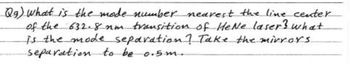 Qg) What is the mode number nearest the line center.
of the 632.8 nm transition of HeNe laser? what
is the mode separation ? Take the mirrors
separation to be 0.5m..