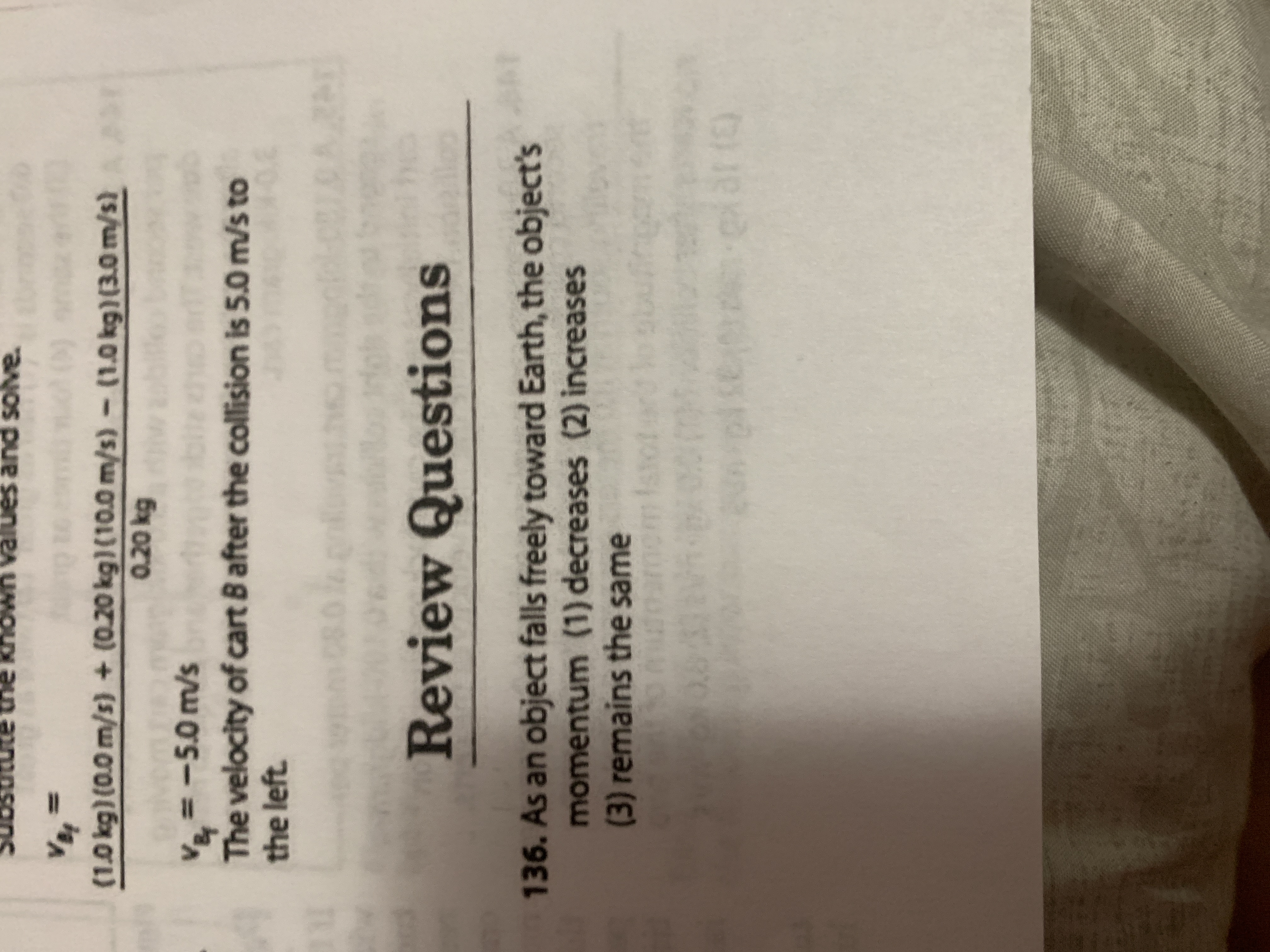 The image contains a physics problem followed by a review question:

---

**Problem Solution:**

\[ v_{Bf} = \frac{(1.0 \, \text{kg})(0.0 \, \text{m/s}) + (0.20 \, \text{kg})(10.0 \, \text{m/s}) - (1.0 \, \text{kg})(3.0 \, \text{m/s})}{0.20 \, \text{kg}} \]

\[ v_{Bf} = -5.0 \, \text{m/s} \]

The velocity of cart B after the collision is 5.0 m/s to the left.

---

**Review Questions:**

136. As an object falls freely toward Earth, the object's momentum:
   - (1) decreases
   - (2) increases
   - (3) remains the same