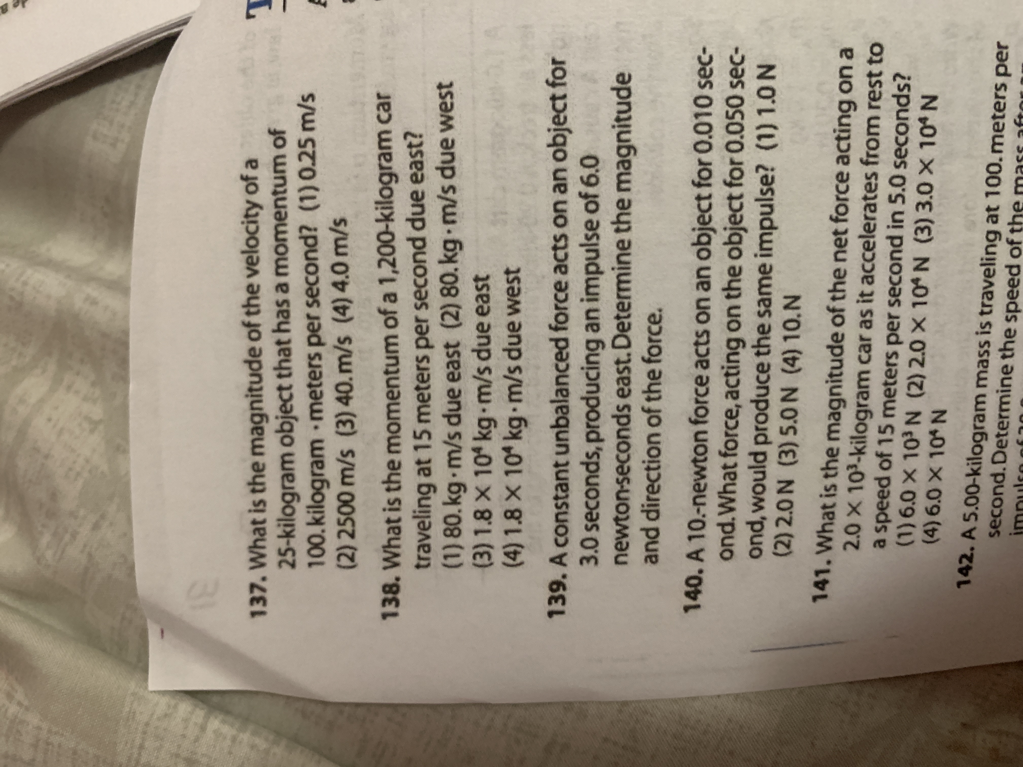 **Physics Problems on Momentum and Force**

**137.** What is the magnitude of the velocity of a 25-kilogram object that has a momentum of 100 kilogram meters per second?

Options:  
(1) 0.25 m/s  
(2) 2500 m/s  
(3) 40. m/s  
(4) 4.0 m/s

**138.** What is the momentum of a 1,200-kilogram car traveling at 15 meters per second due east?

Options:  
(1) 80. kg·m/s due east  
(2) 80. kg·m/s due west  
(3) 1.8 x 10^4 kg·m/s due east  
(4) 1.8 x 10^4 kg·m/s due west

**139.** A constant unbalanced force acts on an object for 3.0 seconds, producing an impulse of 6.0 newton-seconds east. Determine the magnitude and direction of the force.

**140.** A 10-newton force acts on an object for 0.010 second. What force, acting on the object for 0.050 second, would produce the same impulse?

Options:  
(1) 1.0 N  
(2) 2.0 N  
(3) 5.0 N  
(4) 10. N

**141.** What is the magnitude of the net force acting on a 2.0 x 10^3-kilogram car as it accelerates from rest to a speed of 15 meters per second in 5.0 seconds?

Options:  
(1) 6.0 x 10^3 N  
(2) 2.0 x 10^4 N  
(3) 3.0 x 10^4 N  
(4) 6.0 x 10^4 N

**142.** A 5.00-kilogram mass is traveling at 100. meters per second. Determine the speed of the mass after receiving an impulse of 50.0 N·s.
