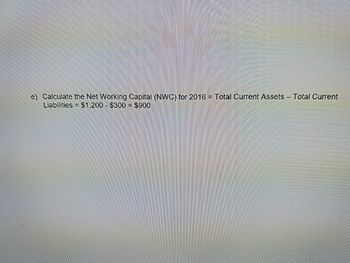 e) Calculate the Net Working Capital (NWC) for 2016 = Total Current Assets - Total Current
Liabilities = $1,200 $300 = $900