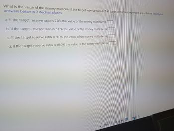 What is the value of the money multiplier if the target reserve ratios of all banks in the banking system are as follows. Round your
answers below to 2 decimal places.
a. If the target reserve ratio is 7.0% the value of the money multiplier is [
b. If the target reserve ratio is 8.0% the value of the money multiplier is
c. If the target reserve ratio is 9.0% the value of the money multiplier is
d. If the target reserve ratio is 10.0% the value of the money multiplier is
Prev
29 of 44
Next >