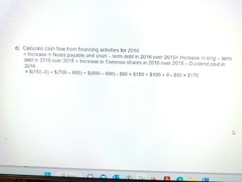 d) Calculate cash flow from financing activities for 2016
= Increase in Notes payable and short-term debt in 2016 over 2015+ Increase in long-term
debt in 2016 over 2015+ Increase in Common shares in 2016 over 2015 - Dividend paid in
2016
= $(150 -0) + $(700-600) + $(600-600) - $80 = $150 + $100+ 0 - $80 = $170
Search
C
2