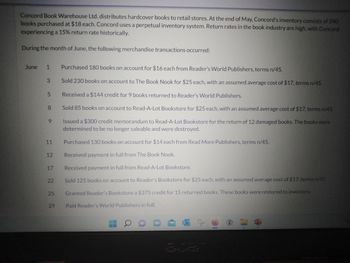 Concord Book Warehouse Ltd. distributes hardcover books to retail stores. At the end of May, Concord's inventory consists of 240
books purchased at $18 each. Concord uses a perpetual inventory system. Return rates in the book industry are high, with Concord
experiencing a 15% return rate historically.
During the month of June, the following merchandise transactions occurred:
June
1
3
5
8
9
11
12
17
22
25
29
Purchased 180 books on account for $16 each from Reader's World Publishers, terms n/45.
Sold 230 books on account to The Book Nook for $25 each, with an assumed average cost of $17, terms n/45.
Received a $144 credit for 9 books returned to Reader's World Publishers.
Sold 85 books on account to Read-A-Lot Bookstore for $25 each, with an assumed average cost of $17, terms n/45.
Issued a $300 credit memorandum to Read-A-Lot Bookstore for the return of 12 damaged books. The books were
determined to be no longer saleable and were destroyed.
Purchased 130 books on account for $14 each from Read More Publishers, terms n/45.
Received payment in full from The Book Nook.
Received payment in full from Read-A-Lot Bookstore.
Sold 125 books on account to Reader's Bookstore for $25 each, with an assumed average cost of $17, terms n/45.
Granted Reader's Bookstore a $375 credit for 15 returned books. These books were restored to inventory.
Paid Reader's World Publishers in full.
1