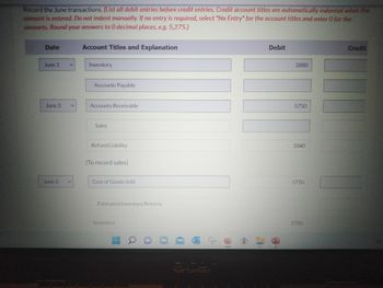 Record the June transactions. (List all debit entries before credit entries. Credit account titles are automatically indented when the
amount is entered. Do not indent manually. If no entry is required, select "No Entry" for the account titles and enter 0 for the
amounts. Round your answers to 0 decimal places, e.g. 5,275.)
Date
June 1
June 3
June 3
V
Account Titles and Explanation
Inventory
Accounts Payable
Accounts Receivable
Sales
Refund Liability
(To record sales)
Cost of Goods Sold
Estimated Inventory Returns
Inventory
HA
2
10
1
Debit
2880
5750
1840
5750
5750
Credit