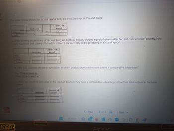 The table below shows the labour productivity for the countries of Yin and Yang.
Yin
Yang
1080
Yang
Machines
3
5
a. If the working populations of Yin and Yang are both 40 million, divided equally between the two industries in each country, how
many machines and loaves of bread (in millions) are currently being produced in Yin and Yang?
Machines
Yang
or
or
Loaves of
bread
12
Machines
3
Loaves of
bread
b. If the two countries decide to specialize, in which product does each country have a comparative advantage?
Yin (Click to select)
Yang (Click to select)
the two countries specialize in the product in which they have a comparative advantage, show their total outputs in the table
Loaves of
bread
Search
< Prev
2 of 6
Next >
A
6
O