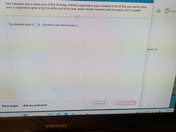 Krell Industries has a share price of $22.00 today. If Krell is expected to pay a dividend of $0.88 this year and its stock
price is expected to grow to $23.54 at the end of the year, what is Krell's dividend yield and equity cost of capital?
The dividend yield is
Etext pages
%. (Round to one decimal place.)
Ask my instructor
O Search
QUEREN
SAMSUNG
Clear all
Check answer
correct: 0
Help
7:07 PM