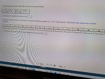 The table below provides information for the economy of Zawi.
C 70+ 0.78Y
I = 145
a. The value of equilibrium income is $
b. Set up a balancing row to verify your calculations (the tax equation is T = 70+ 0.35Y and X = 210). Enter your responses as whole
numbers.
Y
XN 26 0.28Y
=
G=240
T
YD
C
$
c. If exports decrease by 58, the new equilibrium income is $
Flev
previous
O Search
I
9 of 18
SAMSUN
Ana
www
G
X
IM
XN
AE