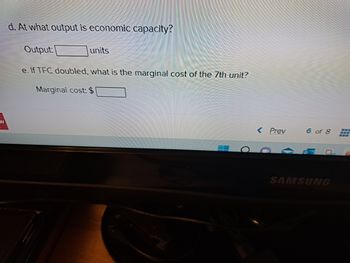 w
d. At what output is economic capacity?
Output:
e. If TFC doubled, what is the marginal cost of the 7th unit?
Marginal cost: $
units
0
Prev
6 of 8 --
SAMSUNG