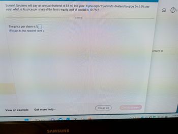 Summit Systems will pay an annual dividend of $1.46 this year. If you expect Summit's dividend to grow by 5.9% per
year, what is its price per share if the firm's equity cost of capital is 10.7%?
The price per share is $
(Round to the nearest cent.)
View an example Get more help -
Search
SAMSUNG
CICER
BD
Clear all
Check answer
Correct: 0
D
ⓇH
7:08 PI