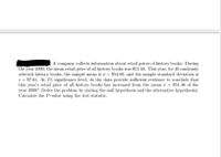 A company collects information about retail prices of history books. During
the year 2000, the mean retail price of all history books was $51.46. This year, for 40 randomly
selected history books, the sample mean is i = $54.89, and the sample standard deviation is
s = $7.61. At 1% significance level, do the data provide sufficient evidence to conclude that
this year's retail price of all history books has increased from the mean ē = $51.46 of the
year 2000? (Solve the problem by stating the null hypothesis and the alternative hypothesis).
Calculate the P-value using the test statistic.
