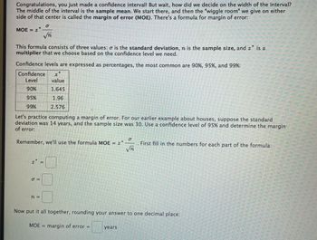 Congratulations, you just made a confidence interval! But wait, how did we decide on the width of the interval?
The middle of the interval is the sample mean. We start there, and then the "wiggle room" we give on either
side of that center is called the margin of error (MOE). There's a formula for margin of error:
0
MOE = 2*
√T
This formula consists of three values: o is the standard deviation, n is the sample size, and z is a
multiplier that we choose based on the confidence level we need.
Confidence levels are expressed as percentages, the most common are 90%, 95%, and 99%:
*
Confidence Z
Level
value
90%
1.645
95%
1.96
99%
2.576
Let's practice computing a margin of error. For our earlier example about houses, suppose the standard
deviation was 14 years, and the sample size was 30. Use a confidence level of 95% and determine the margin
of error:
σ
Remember, we'll use the formula MOE = 2*
. First fill in the numbers for each part of the formula:
√n
=
σ=
n =
Now put it all together, rounding your answer to one decimal place:
MOE = margin of error =
years