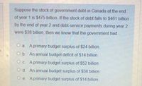 Suppose the stock of government debt in Canada at the end
of year 1 is $475 billion. If the stock of debt falls to $461 billion
by the end of year 2 and debt-service payments during year 2
were $38 billion, then we know that the government had...
O a. A primary budget surplus of $24 billion.
O b. An annual budget deficit of $14 billion.
O c. A primary budget surplus of $52 billion.
O d. An annual budget surplus of $38 billion.
O e. A primary budget surplus of $14 billion.
