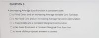 QUESTION 5
A decreasing Average Cost Function is consistent with
O a. Fixed Costs and an increasing Average Variable Cost Function
O b. No Fixed Cost and an increasing Average Variable Cost Function
Oc Fixed Costs and a Constant Marginal Cost Function
Od. No Fixed Costs and a Constant Marginal Cost Function
Oe. None of the proposed answers is correct
