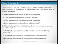 Chapter 6: Exercise II
Jeremy worked at a bank with a monthly salary of $1,500. He decided to quit his job and
open a bookstore in his neighborhood. He now pays $500 in rent, $80 in utilities, and S120
in wages every month.
a. Suppose Jeremy sells 100 books at the price of $30 every month.
i. What is the monthly total revenue of Jeremy's bookstore?
ii. How much accounting profit does Jeremy make every month?
iii. How much economic profit does Jeremy make every month?
b. If Jeremy had not quit his job at the bank, he could have been promoted and got a pay
raise of 30 percent.
i. Will there be any changes in the monthly explicit and implicit costs of Jeremy's
bookstore?
ii. Will there be any changes in the accounting profits of Jeremy's bookstore?
iii. Will there be any changes in the economic profits of Jeremy's bookstore?
© 2015 Pearson Education, Ltd.
