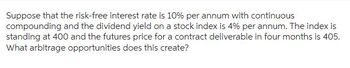 Suppose that the risk-free interest rate is 10% per annum with continuous
compounding and the dividend yield on a stock index is 4% per annum. The index is
standing at 400 and the futures price for a contract deliverable in four months is 405.
What arbitrage opportunities does this create?