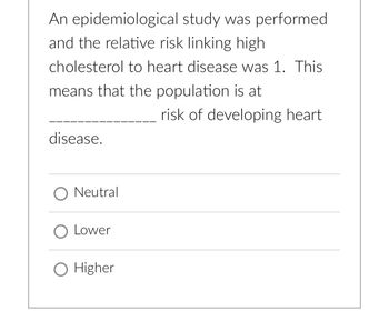 An epidemiological study was performed
and the relative risk linking high
cholesterol to heart disease was 1. This
means that the population is at
risk of developing heart
disease.
O Neutral
O Lower
O Higher