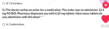 O D. 7.5 mL/dose
+
5.) The doctor writes an order for a medication. The order says to administer 12.5
mg PO BID. Pharmacy dispenses you with 6.25 mg tablets. How many tablets do
you administer with this dose?
O A. 2 tablets/dose
31.3