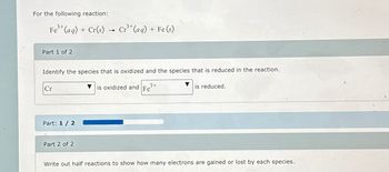 For the following reaction:
3+
3+
Fe³+ (aq) + Cr(s) Cr³+(aq) + Fe (s)
Part 1 of 2
Identify the species that is oxidized and the species that is reduced in the reaction.
is oxidized and Fe³+
Cr
Part: 1 / 2
→
Part 2 of 2
is reduced.
Write out half reactions to show how many electrons are gained or lost by each species.