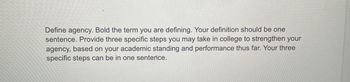 Define agency. Bold the term you are defining. Your definition should be one
sentence. Provide three specific steps you may take in college to strengthen your
agency, based on your academic standing and performance thus far. Your three
specific steps can be in one sentence.