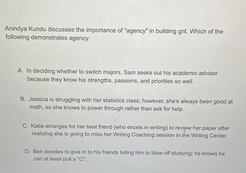 Anindya Kundu discusses the importance of "agency" in building grit. Which of the
following demonstrates agency:
A. In deciding whether to switch majors, Sam seeks out his academic advisor
because they know his strengths, passions, and priorities so well.
B. Jessica is struggling with her statistics class; however, she's always been good at
math, so she knows to power through rather than ask for help.
C. Katie arranges for her best friend (who excels in writing) to review her paper after
realizing she is going to miss her Writing Coaching session in the Writing Center.
D. Ben decides to give in to his friends telling him to blow off studying; he knows he
can at least pull a "C".