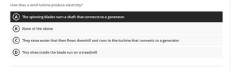 How does a wind turbine produce electricity?
(A) The spinning blades turn a shaft that connects to a generator.
B None of the above
(C) They raise water that then flows downhill and runs to the turbine that connects to a generator
D Tiny elves inside the blade run on a treadmill