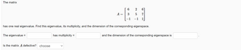 The matrix
The eigenvalue =
Is the matrix A defective? choose
A =
has multiplicity =
6
3
has one real eigenvalue. Find this eigenvalue, its multiplicity, and the dimension of the corresponding eigenspace.
-1
2 61
5
7
-1
and the dimension of the corresponding eigenspace is