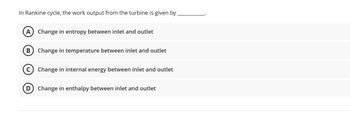 In Rankine cycle, the work output from the turbine is given by
A) Change in entropy between inlet and outlet
B Change in temperature between inlet and outlet
(C) Change in internal energy between inlet and outlet
D) Change in enthalpy between inlet and outlet