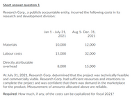 Short answer question 1
Research Corp., a publicly accountable entity, incurred the following costs in its
research and development division:
Jan 1 - July 31,
Aug 1- Dec. 31,
2021
2021
Materials
10,000
12,000
Labour costs
15,000
32,000
Directly attributable
overhead
8,000
15,000
At July 31, 2021, Research Corp. determined that the project was technically feasible
and commercially viable. Research Corp. had sufficient resources and intentions to
complete the project and was confident that there was demand in the marketplace
for the product. Measurement of amounts allocated above are reliable.
Required: How much, if any, of the costs can be capitalized for fiscal 2021?
