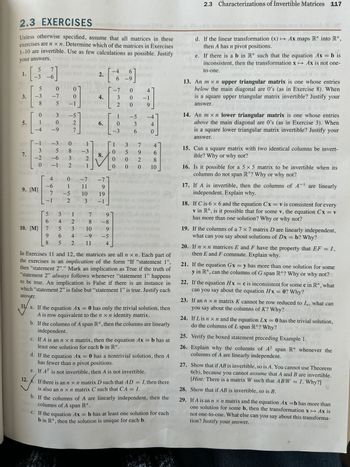 2.3 EXERCISES
Unless otherwise specified, assume that all matrices in these
exercises are n xn. Determine which of the matrices in Exercises
1-10 are invertible. Use as few calculations as possible. Justify
your answers.
ad
5
1.
3.
5.
7.
5
-3
co
3
-2
7
-6
9. [M]
cod
0
-7
0
(5 9-1
0
3
stw n
alo-5th tot
ain!
1 0
2
6.
purblies oli song of mo
-4 -9
7
10. [M]
0
-1-300 120 of
5 8 ugu-3
-6301 2.
001-1pm 2
qs 1
−1
4 b 0 -7
-6 1 1 11
adi
7 -5
200 b2
-1
-4 6
ONT
6-9
[ ]
5
3
1
6
4
7
21
5 3
9 64 4
8 5 2
2.
4.
Tollib
10 d
3
در
8.
1-71
9
19
-1
-7
3
2
[!
0
7
9
8 -8
10 9
-9 -5
11 4
1011
-3
1
0
000
0
-5
3
6
1 3 7
002
4
−1
9
-4
0
4
596
8
0 0 10
In Exercises 11 and 12, the matrices are all n xn. Each part of
the exercises is an implication of the form "If "statement 1",
then "statement 2"." Mark an implication as True if the truth of
"statement 2" always follows whenever "statement 1" happens
to be true. An implication is False if there is an instance in
which "statement 2" is false but "statement 1" is true. Justify each
answer.
11 a. If the equation Ax = 0 has only the trivial solution, then
A is row equivalent to the n x n identity matrix.
b. If the columns of A span R", then the columns are linearly
independent.
AP
c. If A is an n x n matrix, then the equation Ax = b has at
least one solution for each b in R". Yoon
d. If the equation Ax = 0 has a nontrivial solution, then A
has fewer than n pivot positions.
e. If AT is not invertible, then A is not invertible.
12.
If there is an n x n matrix D such that AD = I, then there
is also an n x n matrix C such that CA = I.
b. If the columns of A are linearly independent, then the
columns of A span R".
Jorn
.
c. If the equation Ax = b has at least one solution for each
b in R", then the solution is unique for each b.
2.3 Characterizations of Invertible Matrices 117
d. If the linear transformation (x) → Ax maps R" into R".
then A has n pivot positions.
e. If there is a b in R" such that the equation Ax = b is
inconsistent, then the transformation x → Ax is not one-
to-one.
13. An mxn upper triangular matrix is one whose entries
below the main diagonal are 0's (as in Exercise 8). When
is a square upper triangular matrix invertible? Justify your
BMoldinavill
answer.
14. An mxn lower triangular matrix is one whose entries
above the main diagonal are 0's (as in Exercise 3). When
is a square lower triangular matrix invertible? Justify your
answer.
15. Can a square matrix with two identical columns be invert-
ible? Why or why not?
2500
16. Is it possible for a 5 x 5 matrix to be invertible when its
columns do not span R5? Why or why not?
17. If A is invertible, then the columns of A are linearly
independent. Explain why.
HU
ODAC 201
06
18. If C is 6 x 6 and the equation Cx = v is consistent for every
v in R6, is it possible that for some v, the equation Cx = v
has more than one solution? Why or why not?
020qqu2 TE
19. If the columns of a 7 x 7 matrix D are linearly independent,
what can you say about solutions of Dx = b? Why?lot
20. If n ×n matrices E and F have the property that EF = I,
then E and F commute. Explain why.
gai
21. If the equation Gx = y has more than one solution for some
y in R", can the columns of G span R"? Why or why not?
22. If the equation Hx = c is inconsistent for some c in R", what
can you say about the equation Hx = 0? Why?
23. If an n x n matrix K cannot be row reduced to In, what can
you say about the columns of K? Why?
If Lis n x n and the equation Lx = 0 has the trivial solution,
do the columns of L span R"? Why? bo
24.
bo
25. Verify the boxed statement preceding Example 1.
26.
Explain why the columns of A² span R" whenever the
columns of A are linearly independent.
27. Show that if AB is invertible, so is A. You cannot use Theorem
6(b), because you cannot assume that A and B are invertible.
[Hint: There is a matrix W such that ABW = I. Why?]
28.
Show that if AB is invertible, so is B.
29. If A is an n x n matrix and the equation Ax=b has more than
one solution for some b, then the transformation x → Ax is
not one-to-one. What else can you say about this transforma-
tion? Justify your answer.