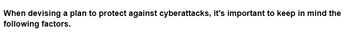 When devising a plan to protect against cyberattacks, it's important to keep in mind the
following factors.