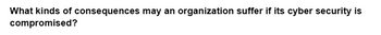 What kinds of consequences may an organization suffer if its cyber security is
compromised?
