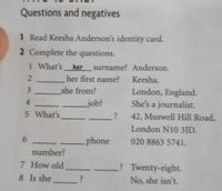 Questions and negatives
1 Read Keesha Anderson's identity card.
2 Complete the questions.
1 What's
her
surname? Anderson.
her first name?
Keesha.
she from?
London, England.
She's a journalist.
4
job?
5 What's
42, Muswell Hill Road,
London N10 3JD.
6.
phone
020 8863 5741.
number?
7 How old
? Twenty-eight.
8 Is she ?
No, she isn't.
