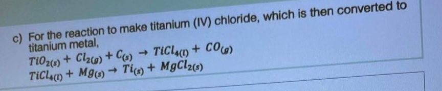 c) For the reaction to make titanium (IV) chloride, which is then converted to
titanium metal,
TiO2(s) + Cl₂(g) + C(s) TiCl4(1) + CO(g)
TiCl4(1) + Mg(s) → Ti(s) + MgCl2(s)