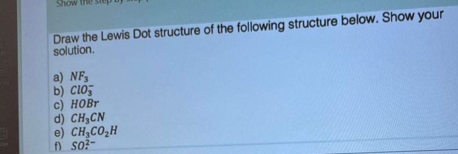 103 3
Show
Draw the Lewis Dot structure of the following structure below. Show your
solution.
a) NF3
b) Clo
c) HOBr
d) CH3CN
e) CH3CO₂H
SO²-
f)